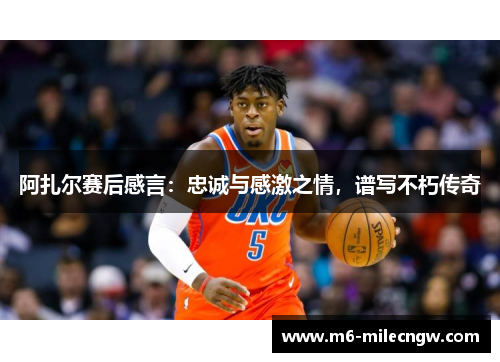 阿扎尔赛后感言：忠诚与感激之情，谱写不朽传奇