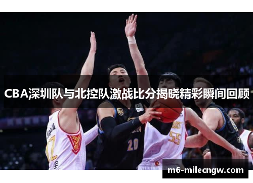 CBA深圳队与北控队激战比分揭晓精彩瞬间回顾