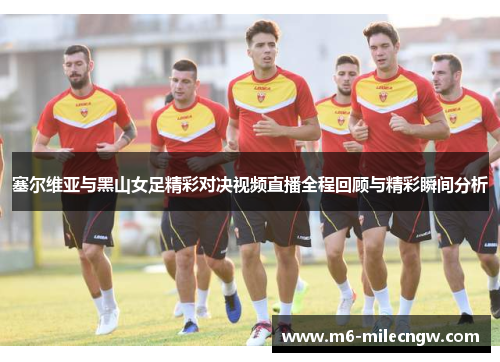 塞尔维亚与黑山女足精彩对决视频直播全程回顾与精彩瞬间分析